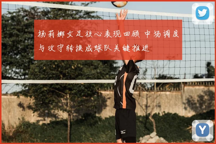 杨莉娜女足核心表现回顾 中场调度与攻守转换成球队关键推进