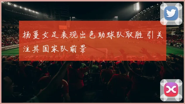 杨蔓女足表现出色助球队取胜 引关注其国家队前景