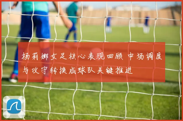 杨莉娜女足核心表现回顾 中场调度与攻守转换成球队关键推进