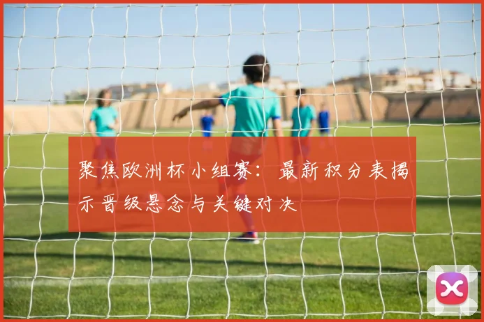 聚焦欧洲杯小组赛：最新积分表揭示晋级悬念与关键对决